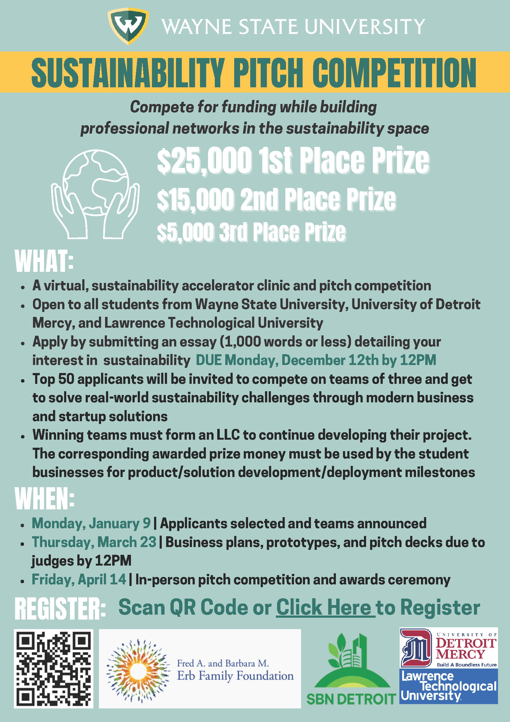 SUSTAINABILITY PITCH COMPETITION Compete for funding while building professional networks in the sustainability space $ 25,000 1st Place Prize $15,000 2nd Place Prize $5,000 3rd Place Prize WHAT: A virtual, sustainability accelerator clinic and pitch competition Open to all students from Wayne State University, University of Detroit Mercy, and Lawrence Technological University Apply by submitting an essay (1,000 words or less) detailing your interest in sustainability DUE Monday, December 12th by 12PM Top 50 applicants will be invited to compete on teams of three and get to solve real-world sustainability challenges through modern business and startup solutions Winning teams must form an LLC to continue developing their project. The corresponding awarded prize money must be used by the student businesses for product/solution development/deployment milestones WHEN: Monday, January 9 | Applicants selected and teams announced Thursday, March 23 | Business plans, prototypes, and pitch decks due to judges by 12PM Friday, April 14 | In-person pitch competition and awards ceremony REGISTER: Scan QR Code or Click Here to Register